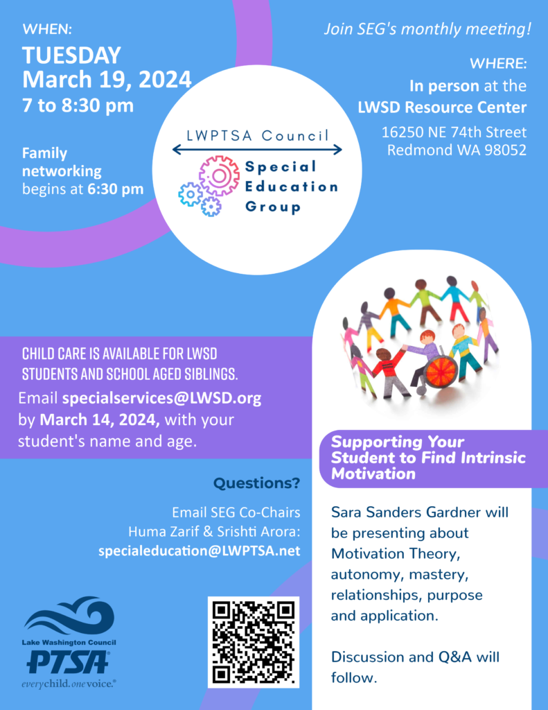 Join LWPTSA Council's Special Education Group at our March 19 meeting, where guest speaker Sara Sanders Gardner (they/them) will present about supporting your student to find intrinsic motivation. Family networking will begin at 6:30 pm, with the formal part of the meeting starting at 7 pm. Ample time for discussion and Q&A will follow. On-site child care is available for LWSD students and their school-aged siblings. Email SpecialServices@LWSD.org by March 14 with your student's name and age. The meeting location is LWSD Resource Center Board Room, 16250 NE 74th St., Redmond WA 98052. Questions? Email SEG Co-Chairs Srishti Arora and Huma Zarif at SpecialEducation@LWPTSA.net.